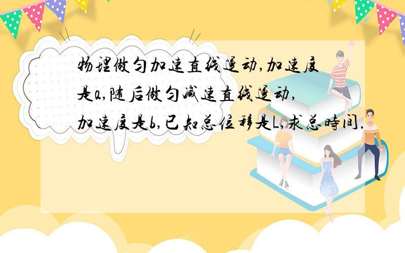 物理做匀加速直线运动,加速度是a,随后做匀减速直线运动,加速度是b,已知总位移是L,求总时间.