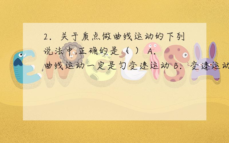 2．关于质点做曲线运动的下列说法中,正确的是（ ） A．曲线运动一定是匀变速运动 B．变速运动一定是曲线运