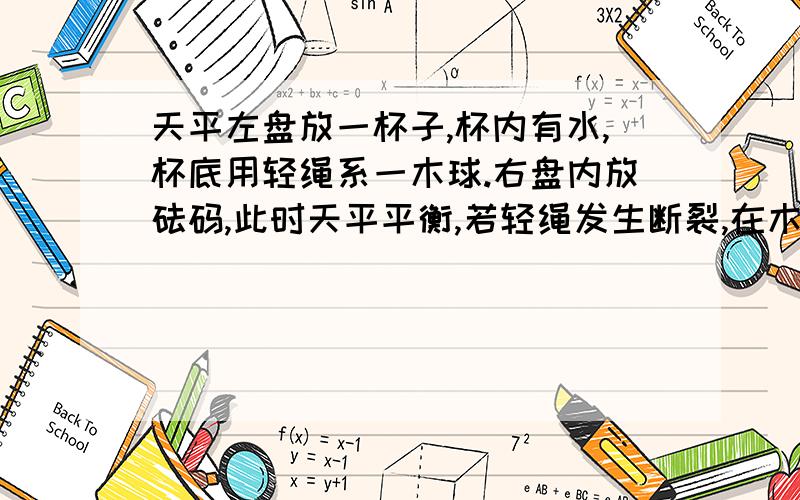 天平左盘放一杯子,杯内有水,杯底用轻绳系一木球.右盘内放砝码,此时天平平衡,若轻绳发生断裂,在木球加速上升的过程中,不计