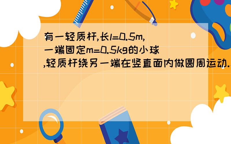 有一轻质杆,长l=0.5m,一端固定m=0.5kg的小球,轻质杆绕另一端在竖直面内做圆周运动.求；（g取10m/s2）