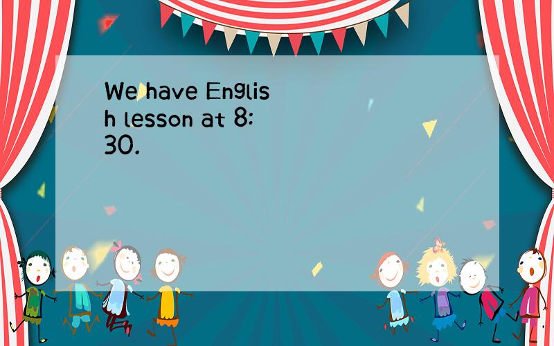 We have English lesson at 8:30.