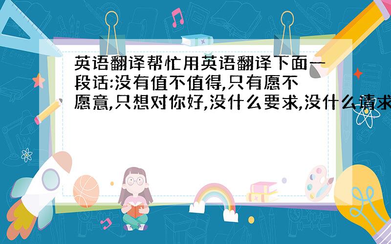 英语翻译帮忙用英语翻译下面一段话:没有值不值得,只有愿不愿意,只想对你好,没什么要求,没什么请求,只要你开心每一天!