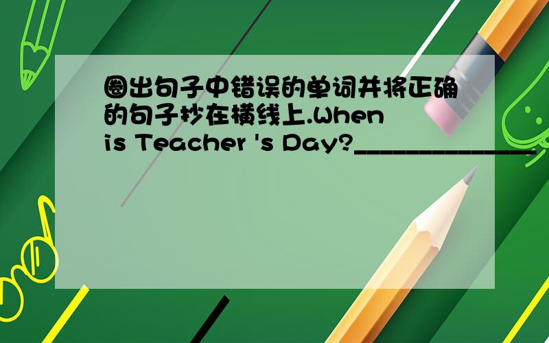 圈出句子中错误的单词并将正确的句子抄在横线上.When is Teacher 's Day?______________