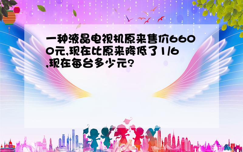 一种液晶电视机原来售价6600元,现在比原来降低了1/6,现在每台多少元?