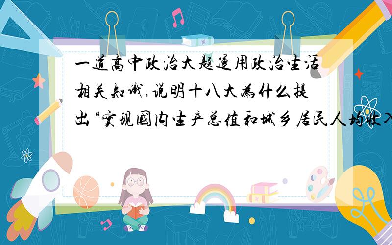 一道高中政治大题运用政治生活相关知识,说明十八大为什么提出“实现国内生产总值和城乡居民人均收入比2010年翻一番”的新指