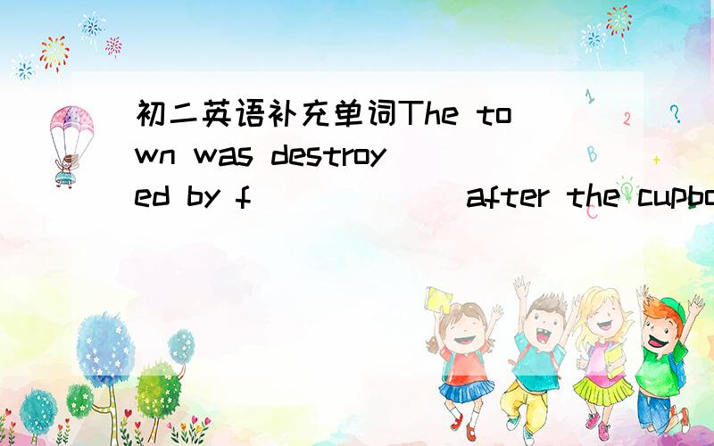 初二英语补充单词The town was destroyed by f______ after the cupboard