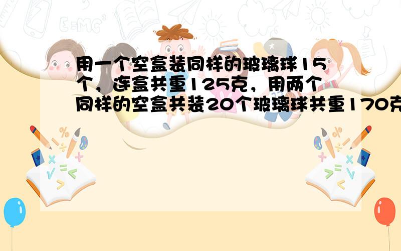 用一个空盒装同样的玻璃球15个，连盒共重125克，用两个同样的空盒共装20个玻璃球共重170克，一个玻璃球重多少克？盒子