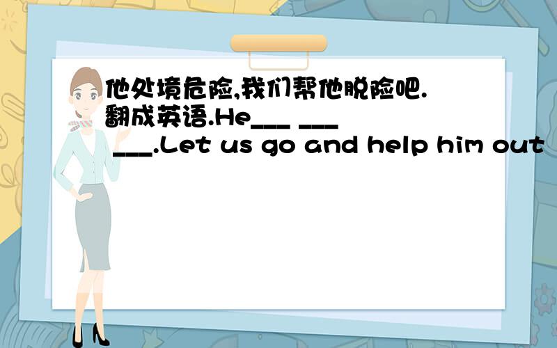 他处境危险,我们帮他脱险吧.翻成英语.He___ ___ ___.Let us go and help him out