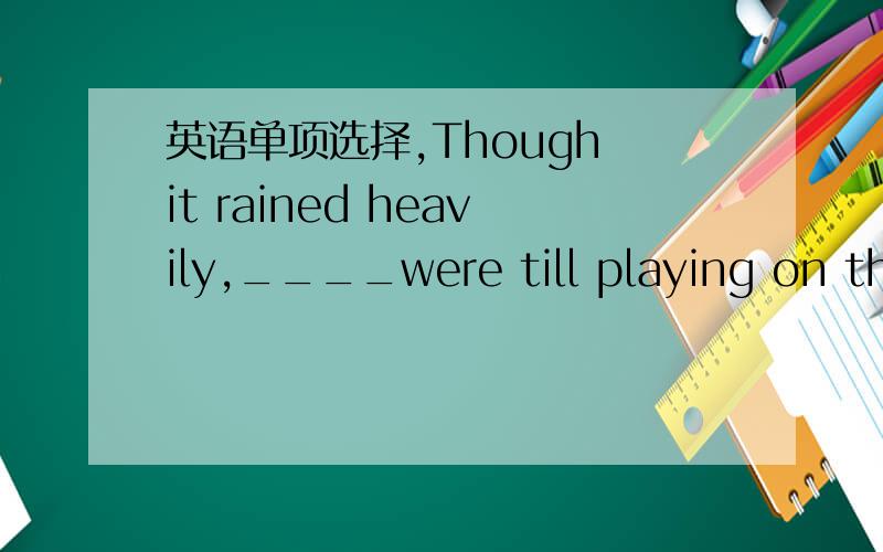 英语单项选择,Though it rained heavily,____were till playing on the