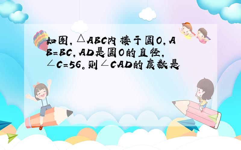 如图,△ABC内接于圆O,AB=BC,AD是圆O的直径,∠C=56°则∠CAD的度数是