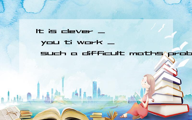 It is clever _ you ti work _ such a difficult maths problem