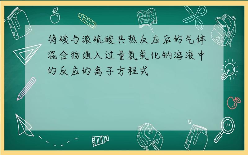 将碳与浓硫酸共热反应后的气体混合物通入过量氢氧化钠溶液中的反应的离子方程式