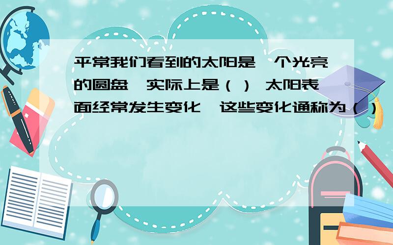 平常我们看到的太阳是一个光亮的圆盘,实际上是（） 太阳表面经常发生变化,这些变化通称为（）