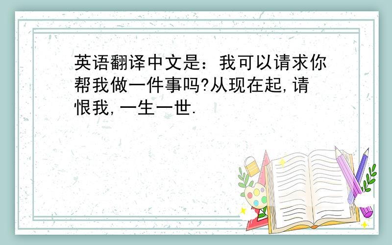 英语翻译中文是：我可以请求你帮我做一件事吗?从现在起,请恨我,一生一世.