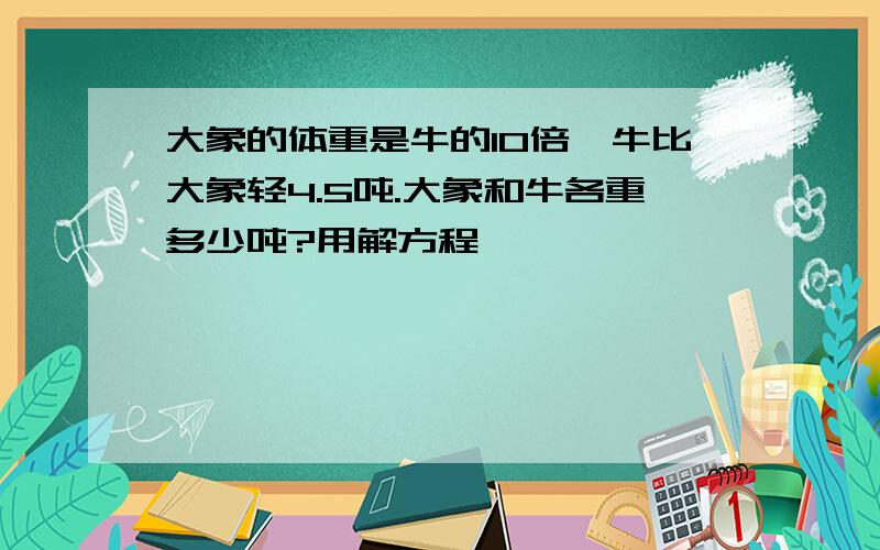 大象的体重是牛的10倍,牛比大象轻4.5吨.大象和牛各重多少吨?用解方程