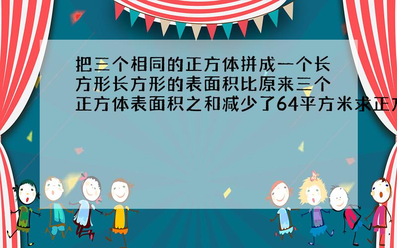 把三个相同的正方体拼成一个长方形长方形的表面积比原来三个正方体表面积之和减少了64平方米求正方形的棱