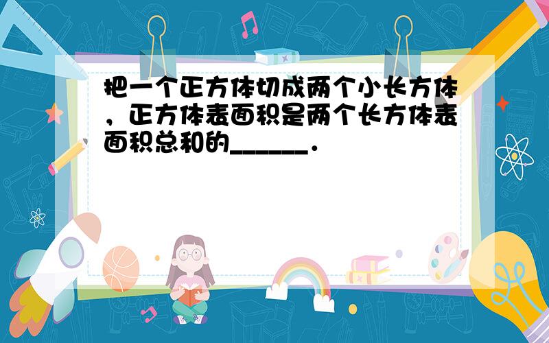 把一个正方体切成两个小长方体，正方体表面积是两个长方体表面积总和的______．