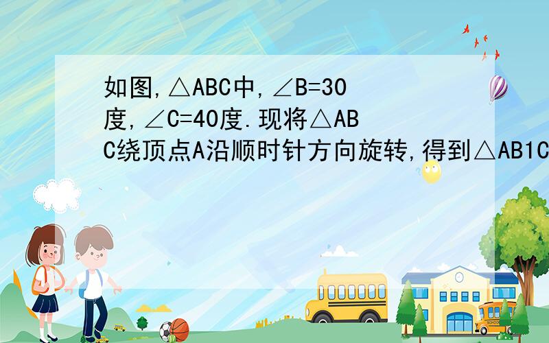 如图,△ABC中,∠B=30度,∠C=40度.现将△ABC绕顶点A沿顺时针方向旋转,得到△AB1C1