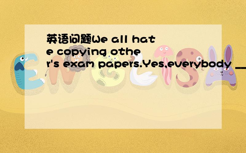 英语问题We all hate copying other's exam papers.Yes,everybody __