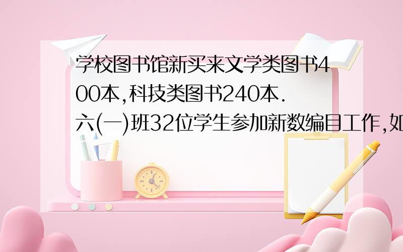 学校图书馆新买来文学类图书400本,科技类图书240本.六(一)班32位学生参加新数编目工作,如果按两类图书的本数比分配