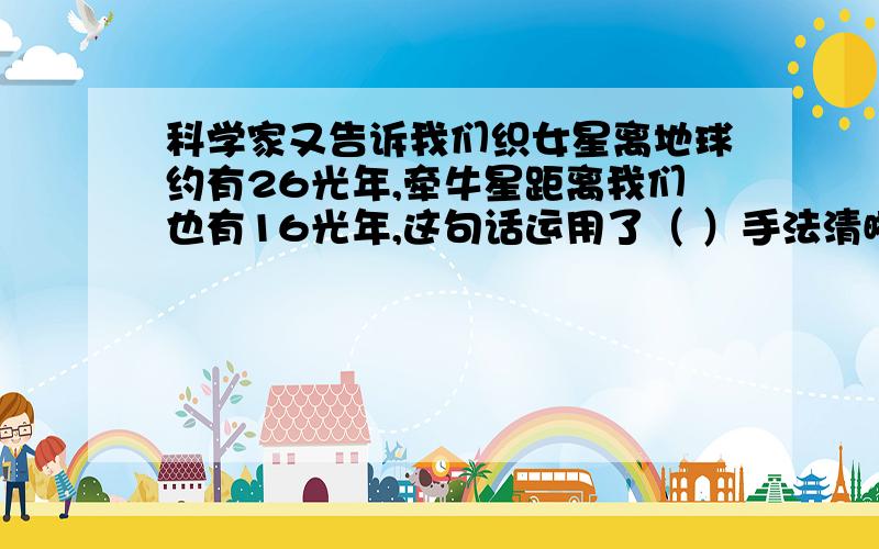 科学家又告诉我们织女星离地球约有26光年,牵牛星距离我们也有16光年,这句话运用了（ ）手法清晰的写出了（ ）