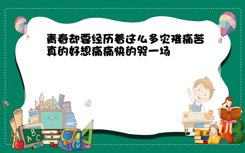 青春却要经历着这么多灾难痛苦真的好想痛痛快的哭一场