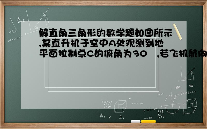 解直角三角形的数学题如图所示,某直升机于空中A处观测到地平面拉制点C的俯角为30º,若飞机航向不变,继续向前飞