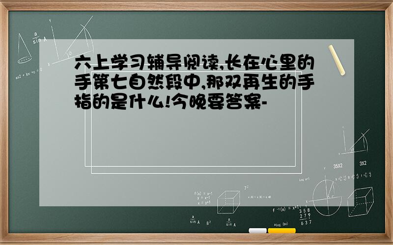 六上学习辅导阅读,长在心里的手第七自然段中,那双再生的手指的是什么!今晚要答案-