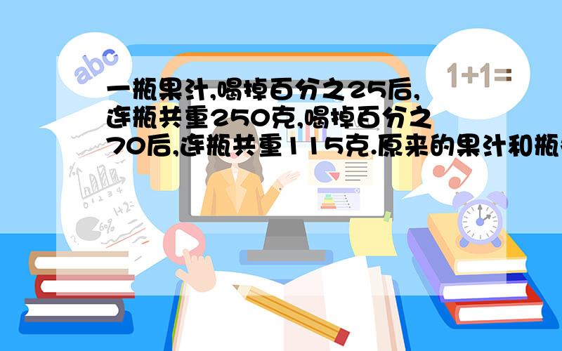 一瓶果汁,喝掉百分之25后,连瓶共重250克,喝掉百分之70后,连瓶共重115克.原来的果汁和瓶各多重?