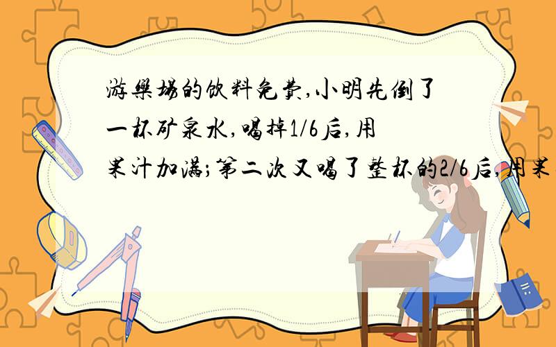 游乐场的饮料免费,小明先倒了一杯矿泉水,喝掉1/6后,用果汁加满；第二次又喝了整杯的2/6后,用果汁加满