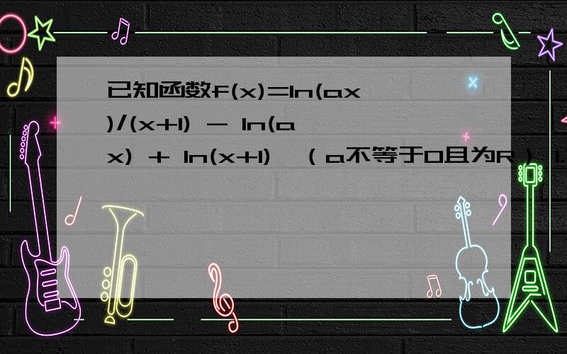 已知函数f(x)=ln(ax)/(x+1) - ln(ax) + ln(x+1),（a不等于0且为R） 1.求函数f(x