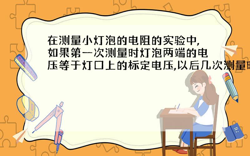 在测量小灯泡的电阻的实验中,如果第一次测量时灯泡两端的电压等于灯口上的标定电压,以后几次测量时电压逐次降低,直到看不到灯