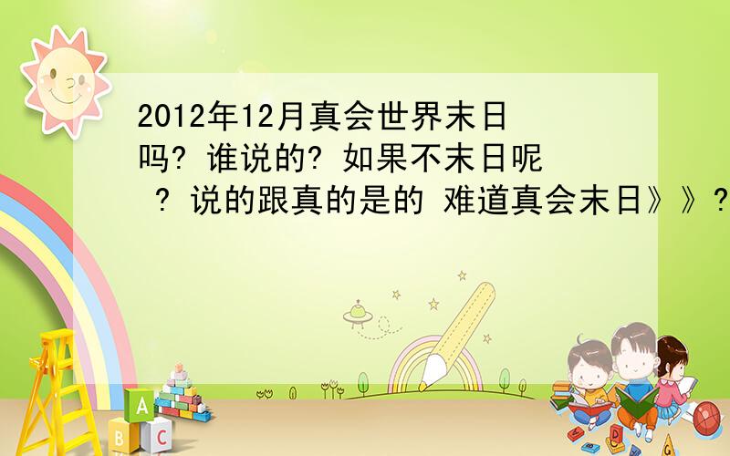 2012年12月真会世界末日吗? 谁说的? 如果不末日呢 ? 说的跟真的是的 难道真会末日》》?、?那有钱该快花吧