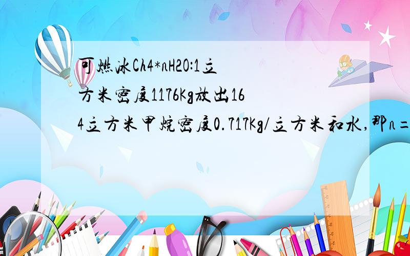 可燃冰Ch4*nH2O:1立方米密度1176Kg放出164立方米甲烷密度0.717Kg/立方米和水,那n= 请写出步骤气