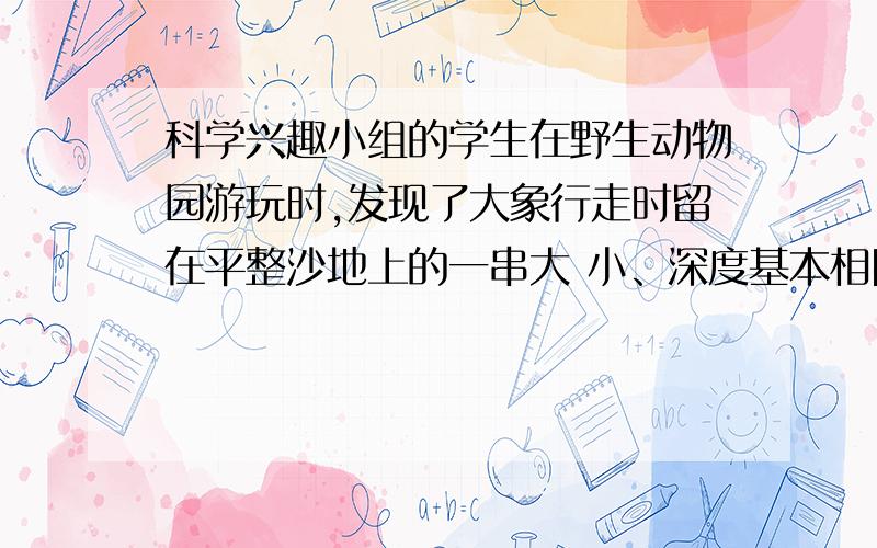 科学兴趣小组的学生在野生动物园游玩时,发现了大象行走时留在平整沙地上的一串大 小、深度基本相同的脚印