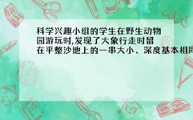 科学兴趣小组的学生在野生动物园游玩时,发现了大象行走时留在平整沙地上的一串大小、深度基本相同的脚印