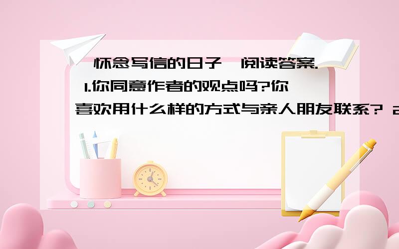 《怀念写信的日子》阅读答案. 1.你同意作者的观点吗?你喜欢用什么样的方式与亲人朋友联系? 2.我了