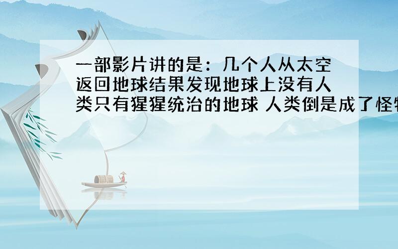 一部影片讲的是：几个人从太空返回地球结果发现地球上没有人类只有猩猩统治的地球 人类倒是成了怪物