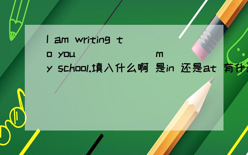 I am writing to you ______ my school.填入什么啊 是in 还是at 有什么区别?谢谢