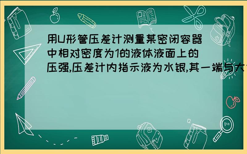 用U形管压差计测量某密闭容器中相对密度为1的液体液面上的压强,压差计内指示液为水银,其一端与大气相通（如图）.已知H＝4