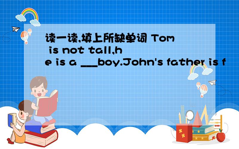 读一读,填上所缺单词 Tom is not tall,he is a ___boy.John's father is f