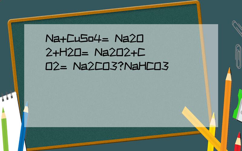 Na+CuSo4= Na2O2+H2O= Na2O2+CO2= Na2CO3?NaHCO3