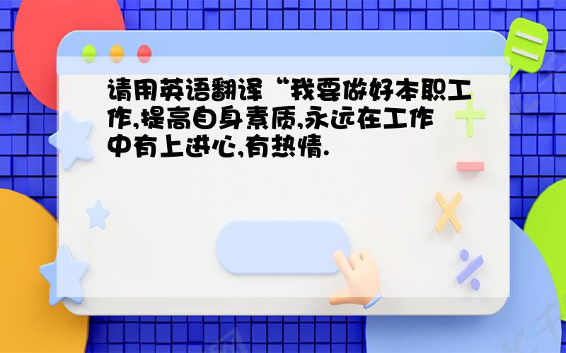 请用英语翻译“我要做好本职工作,提高自身素质,永远在工作中有上进心,有热情.