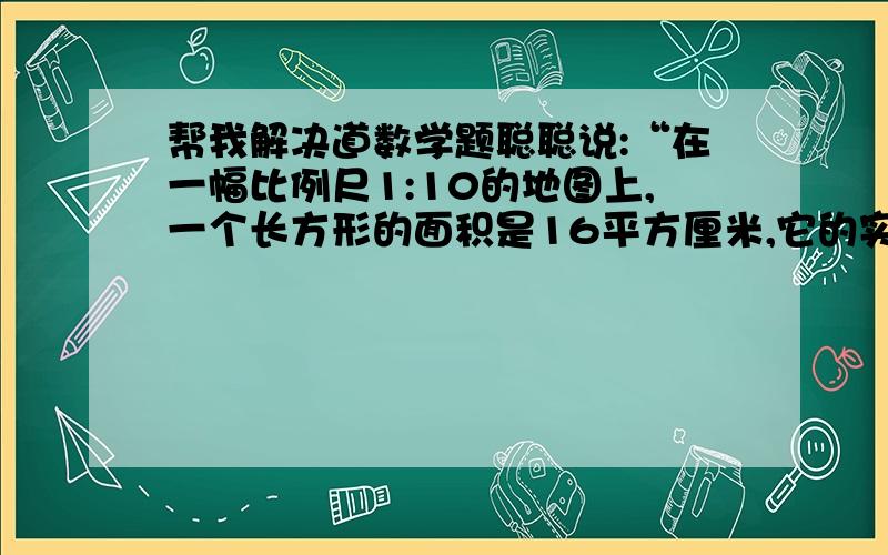 帮我解决道数学题聪聪说:“在一幅比例尺1:10的地图上,一个长方形的面积是16平方厘米,它的实际面积是160平方厘米.”