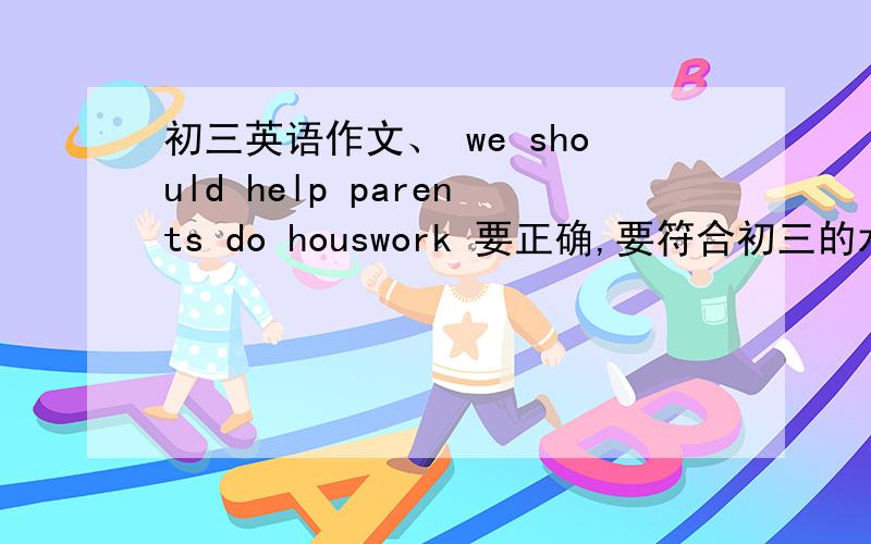 初三英语作文、 we should help parents do houswork 要正确,要符合初三的水平.不要太低