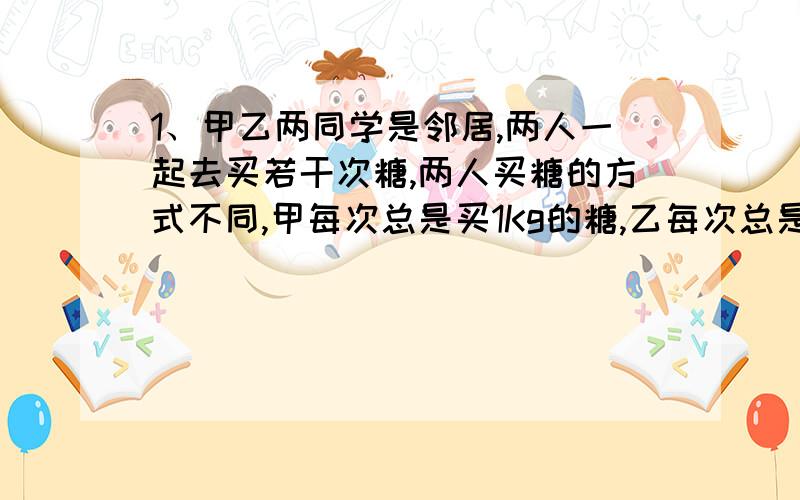 1、甲乙两同学是邻居,两人一起去买若干次糖,两人买糖的方式不同,甲每次总是买1Kg的糖,乙每次总是买1元钱白糖,而白糖的