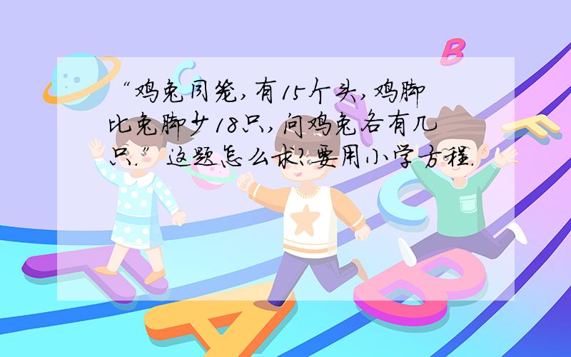 “鸡兔同笼,有15个头,鸡脚比兔脚少18只,问鸡兔各有几只.”这题怎么求?要用小学方程.