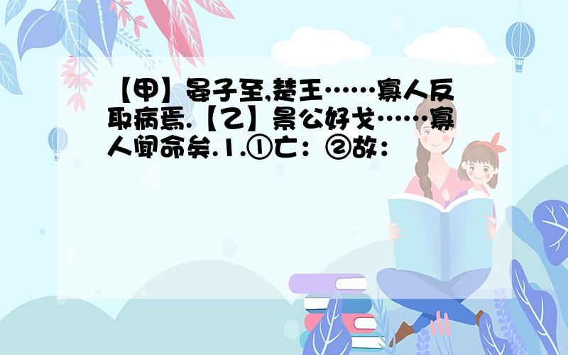 【甲】晏子至,楚王……寡人反取病焉.【乙】景公好戈……寡人闻命矣.1.①亡：②故：