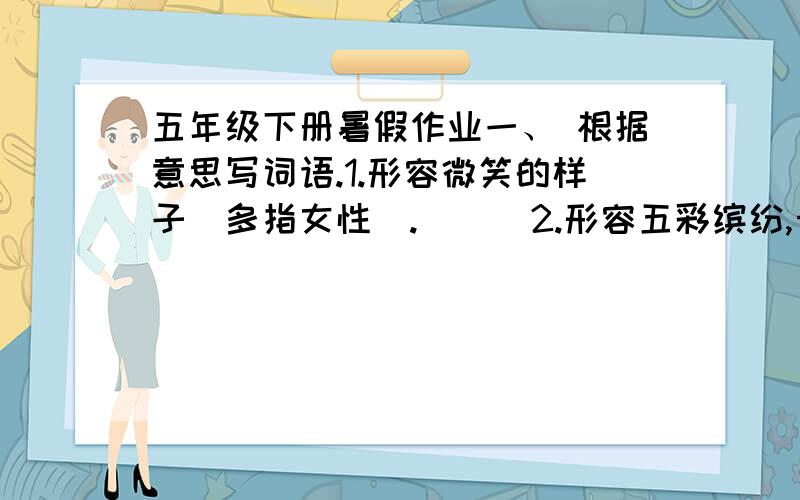 五年级下册暑假作业一、 根据意思写词语.1.形容微笑的样子（多指女性）. （ ）2.形容五彩缤纷,十分华丽的景象.（ ）