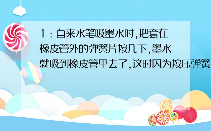 1：自来水笔吸墨水时,把套在橡皮管外的弹簧片按几下,墨水就吸到橡皮管里去了,这时因为按压弹簧片时把橡皮管内的大部分___